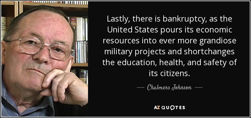 Lastly, there is bankruptcy, as the United States pours its economic resources into ever more grandiose military projects and shortchanges the education, health, and safety of its citizens. - Chalmers Johnson
