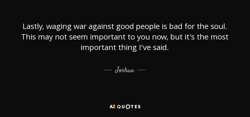 Lastly, waging war against good people is bad for the soul. This may not seem important to you now, but it's the most important thing I've said. - Joshua