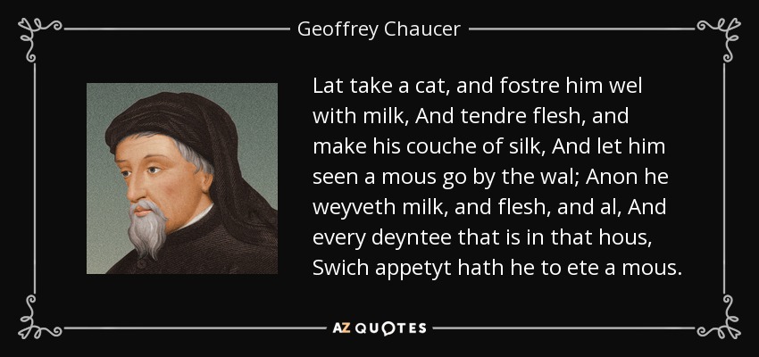 Lat take a cat, and fostre him wel with milk, And tendre flesh, and make his couche of silk, And let him seen a mous go by the wal; Anon he weyveth milk, and flesh, and al, And every deyntee that is in that hous, Swich appetyt hath he to ete a mous. - Geoffrey Chaucer