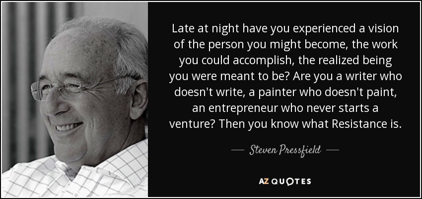 Late at night have you experienced a vision of the person you might become, the work you could accomplish, the realized being you were meant to be? Are you a writer who doesn't write, a painter who doesn't paint, an entrepreneur who never starts a venture? Then you know what Resistance is. - Steven Pressfield