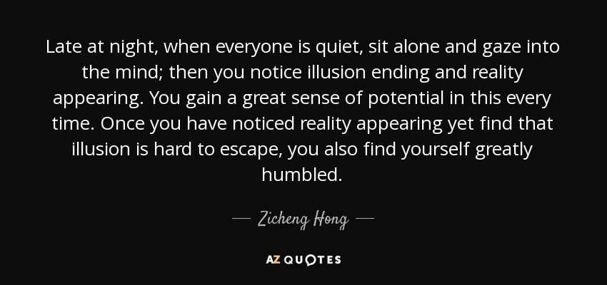 Late at night, when everyone is quiet, sit alone and gaze into the mind; then you notice illusion ending and reality appearing. You gain a great sense of potential in this every time. Once you have noticed reality appearing yet find that illusion is hard to escape, you also find yourself greatly humbled. - Zicheng Hong
