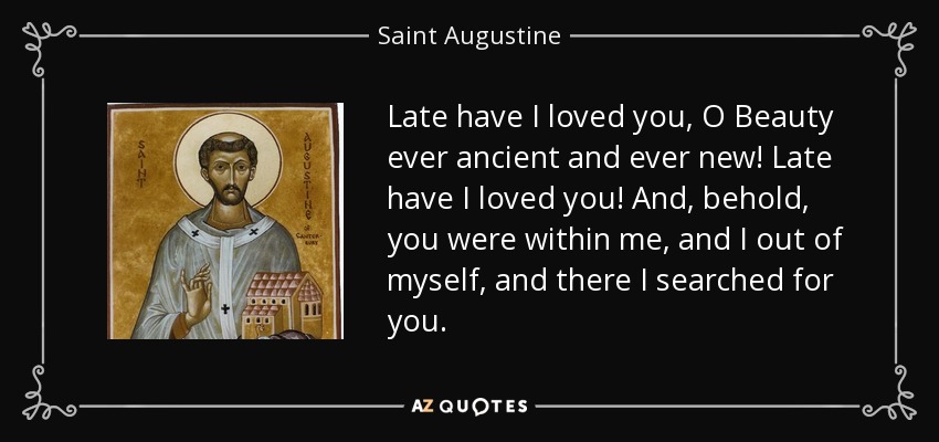 Late have I loved you, O Beauty ever ancient and ever new! Late have I loved you! And, behold, you were within me, and I out of myself, and there I searched for you. - Saint Augustine