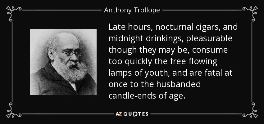 Late hours, nocturnal cigars, and midnight drinkings, pleasurable though they may be, consume too quickly the free-flowing lamps of youth, and are fatal at once to the husbanded candle-ends of age. - Anthony Trollope