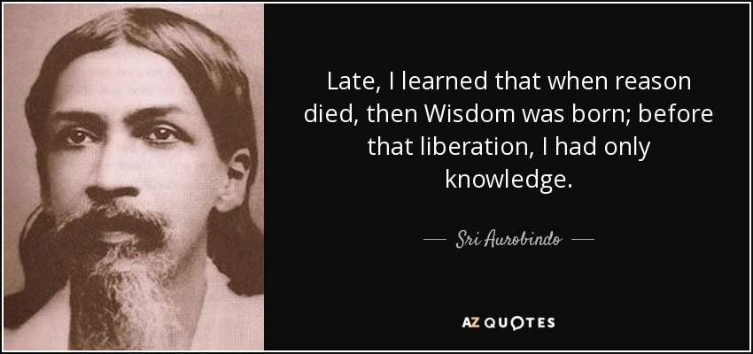 Late, I learned that when reason died, then Wisdom was born; before that liberation, I had only knowledge. - Sri Aurobindo