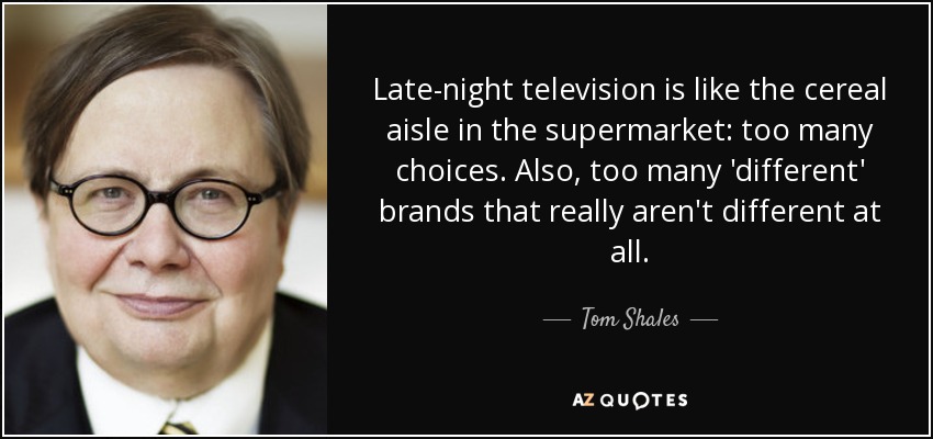 Late-night television is like the cereal aisle in the supermarket: too many choices. Also, too many 'different' brands that really aren't different at all. - Tom Shales