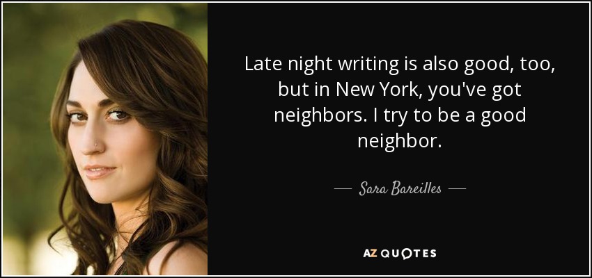 Late night writing is also good, too, but in New York, you've got neighbors. I try to be a good neighbor. - Sara Bareilles