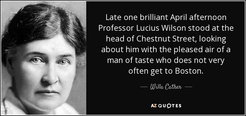 Late one brilliant April afternoon Professor Lucius Wilson stood at the head of Chestnut Street, looking about him with the pleased air of a man of taste who does not very often get to Boston. - Willa Cather