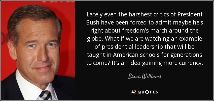 Lately even the harshest critics of President Bush have been forced to admit maybe he's right about freedom's march around the globe. What if we are watching an example of presidential leadership that will be taught in American schools for generations to come? It's an idea gaining more currency. - Brian Williams