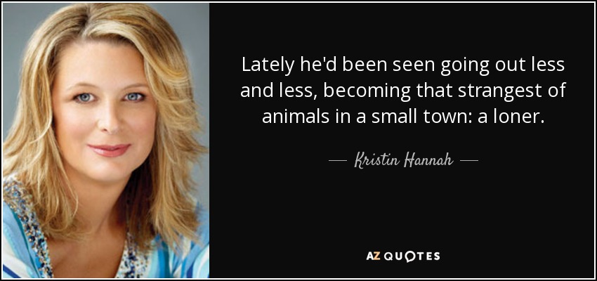 Lately he'd been seen going out less and less, becoming that strangest of animals in a small town: a loner. - Kristin Hannah