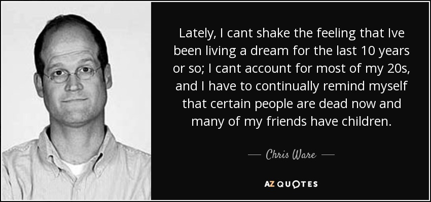 Lately, I cant shake the feeling that Ive been living a dream for the last 10 years or so; I cant account for most of my 20s, and I have to continually remind myself that certain people are dead now and many of my friends have children. - Chris Ware