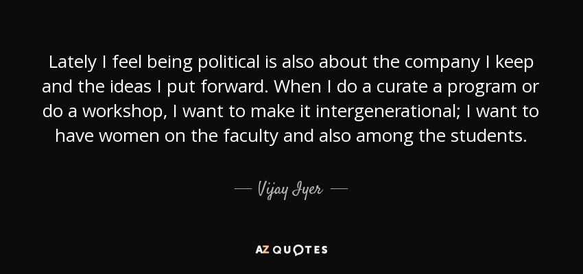 Lately I feel being political is also about the company I keep and the ideas I put forward. When I do a curate a program or do a workshop, I want to make it intergenerational; I want to have women on the faculty and also among the students. - Vijay Iyer
