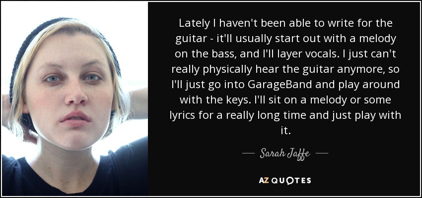 Lately I haven't been able to write for the guitar - it'll usually start out with a melody on the bass, and I'll layer vocals. I just can't really physically hear the guitar anymore, so I'll just go into GarageBand and play around with the keys. I'll sit on a melody or some lyrics for a really long time and just play with it. - Sarah Jaffe