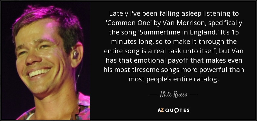 Lately I've been falling asleep listening to 'Common One' by Van Morrison, specifically the song 'Summertime in England.' It's 15 minutes long, so to make it through the entire song is a real task unto itself, but Van has that emotional payoff that makes even his most tiresome songs more powerful than most people's entire catalog. - Nate Ruess