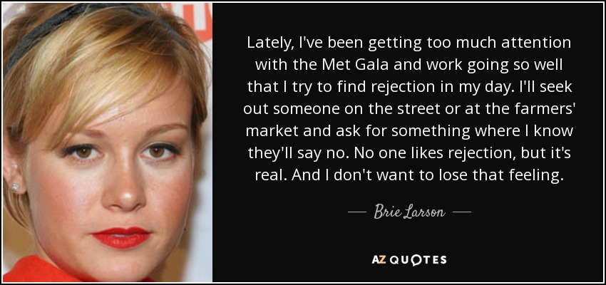 Lately, I've been getting too much attention with the Met Gala and work going so well that I try to find rejection in my day. I'll seek out someone on the street or at the farmers' market and ask for something where I know they'll say no. No one likes rejection, but it's real. And I don't want to lose that feeling. - Brie Larson