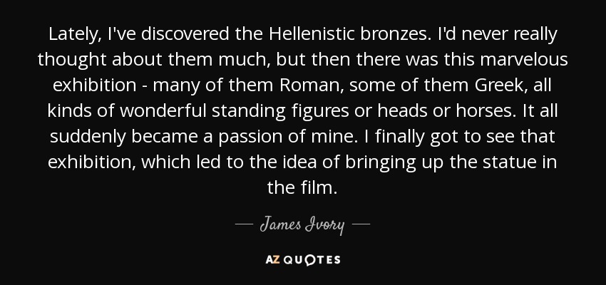 Lately, I've discovered the Hellenistic bronzes. I'd never really thought about them much, but then there was this marvelous exhibition - many of them Roman, some of them Greek, all kinds of wonderful standing figures or heads or horses. It all suddenly became a passion of mine. I finally got to see that exhibition, which led to the idea of bringing up the statue in the film. - James Ivory