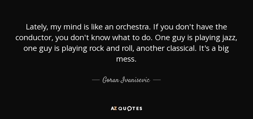 Lately, my mind is like an orchestra. If you don't have the conductor, you don't know what to do. One guy is playing jazz, one guy is playing rock and roll, another classical. It's a big mess. - Goran Ivanisevic