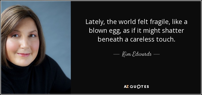 Lately, the world felt fragile, like a blown egg, as if it might shatter beneath a careless touch. - Kim Edwards