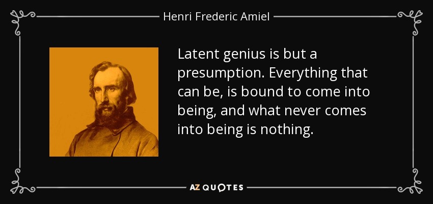 Latent genius is but a presumption. Everything that can be, is bound to come into being, and what never comes into being is nothing. - Henri Frederic Amiel