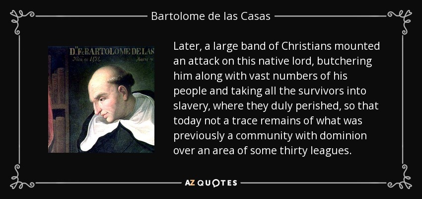 Later, a large band of Christians mounted an attack on this native lord, butchering him along with vast numbers of his people and taking all the survivors into slavery, where they duly perished, so that today not a trace remains of what was previously a community with dominion over an area of some thirty leagues. - Bartolome de las Casas