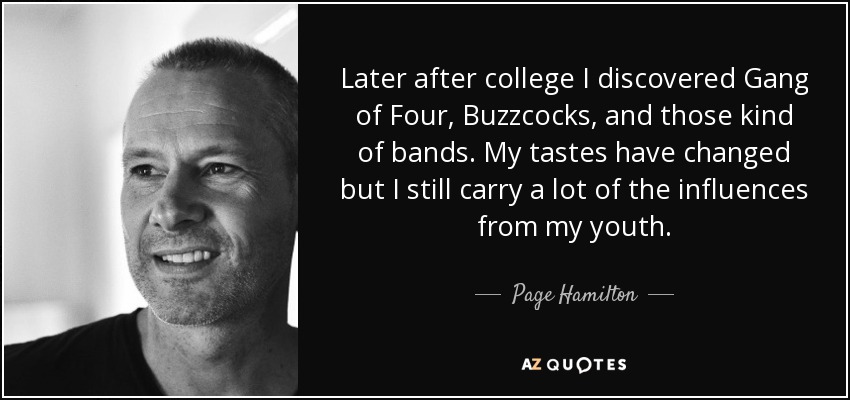 Later after college I discovered Gang of Four, Buzzcocks, and those kind of bands. My tastes have changed but I still carry a lot of the influences from my youth. - Page Hamilton