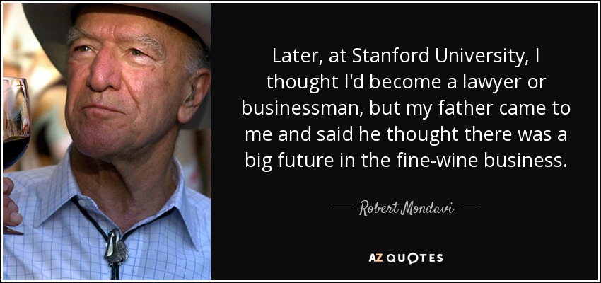 Later, at Stanford University, I thought I'd become a lawyer or businessman, but my father came to me and said he thought there was a big future in the fine-wine business. - Robert Mondavi