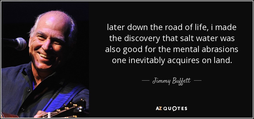 later down the road of life, i made the discovery that salt water was also good for the mental abrasions one inevitably acquires on land. - Jimmy Buffett