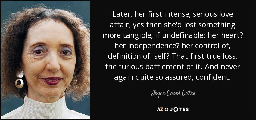 Later, her first intense, serious love affair, yes then she'd lost something more tangible, if undefinable: her heart? her independence? her control of, definition of, self? That first true loss, the furious bafflement of it. And never again quite so assured, confident. - Joyce Carol Oates