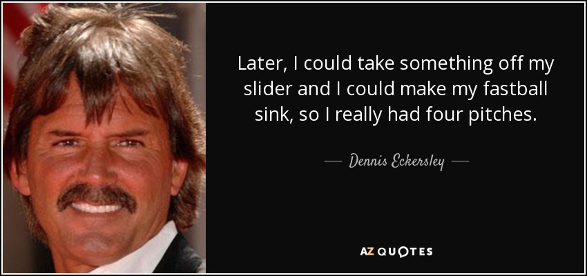 Later, I could take something off my slider and I could make my fastball sink, so I really had four pitches. - Dennis Eckersley