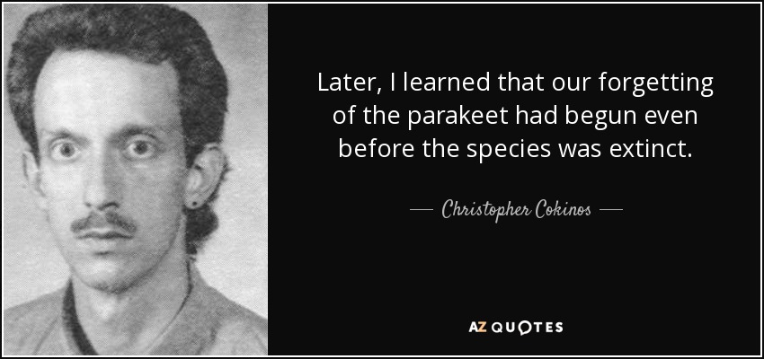 Later, I learned that our forgetting of the parakeet had begun even before the species was extinct. - Christopher Cokinos