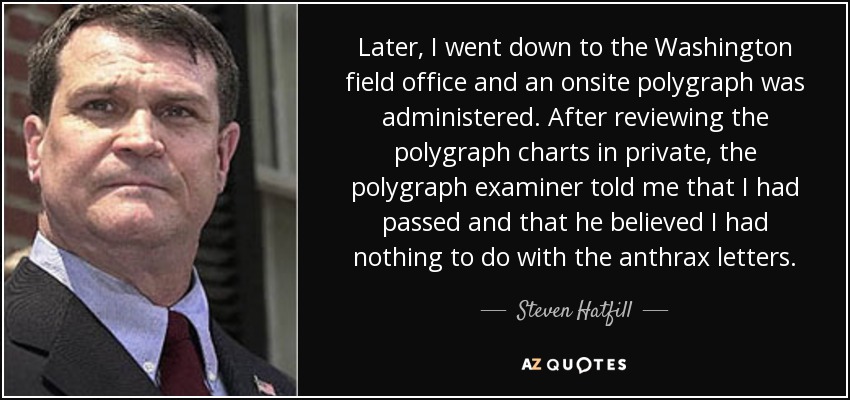 Later, I went down to the Washington field office and an onsite polygraph was administered. After reviewing the polygraph charts in private, the polygraph examiner told me that I had passed and that he believed I had nothing to do with the anthrax letters. - Steven Hatfill