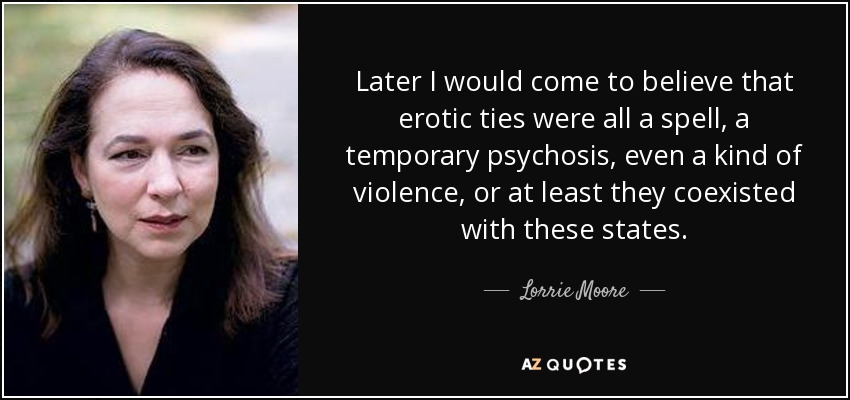 Later I would come to believe that erotic ties were all a spell, a temporary psychosis, even a kind of violence, or at least they coexisted with these states. - Lorrie Moore