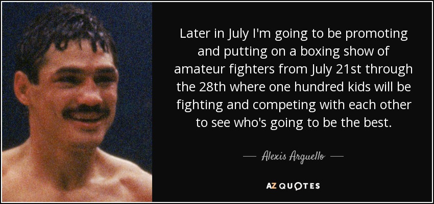 Later in July I'm going to be promoting and putting on a boxing show of amateur fighters from July 21st through the 28th where one hundred kids will be fighting and competing with each other to see who's going to be the best. - Alexis Arguello