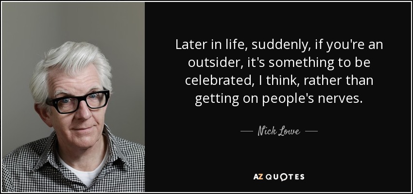 Later in life, suddenly, if you're an outsider, it's something to be celebrated, I think, rather than getting on people's nerves. - Nick Lowe