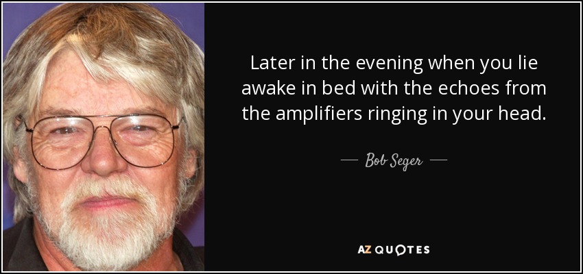 Later in the evening when you lie awake in bed with the echoes from the amplifiers ringing in your head. - Bob Seger
