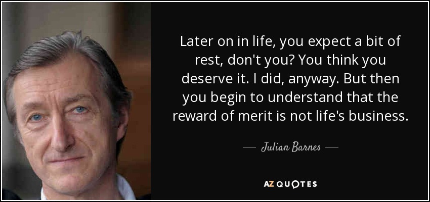 Later on in life, you expect a bit of rest, don't you? You think you deserve it. I did, anyway. But then you begin to understand that the reward of merit is not life's business. - Julian Barnes