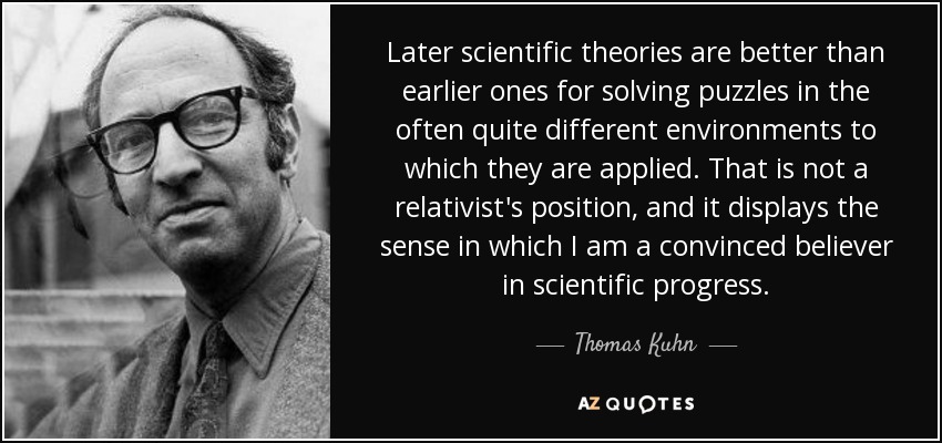 Later scientific theories are better than earlier ones for solving puzzles in the often quite different environments to which they are applied. That is not a relativist's position, and it displays the sense in which I am a convinced believer in scientific progress. - Thomas Kuhn