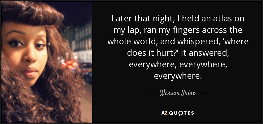 Later that night, I held an atlas on my lap, ran my fingers across the whole world, and whispered, ‘where does it hurt?’ It answered, everywhere, everywhere, everywhere. - Warsan Shire