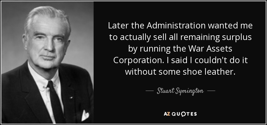 Later the Administration wanted me to actually sell all remaining surplus by running the War Assets Corporation. I said I couldn't do it without some shoe leather. - Stuart Symington