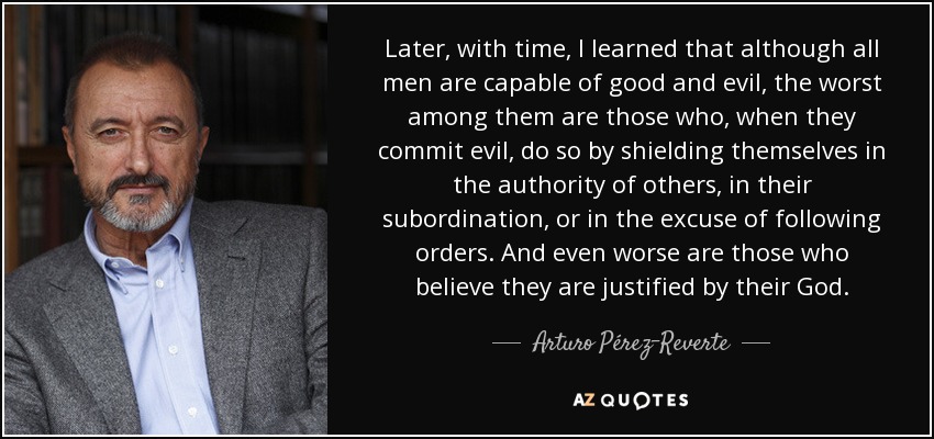 Later, with time, I learned that although all men are capable of good and evil, the worst among them are those who, when they commit evil, do so by shielding themselves in the authority of others, in their subordination, or in the excuse of following orders. And even worse are those who believe they are justified by their God. - Arturo Pérez-Reverte