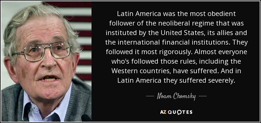 Latin America was the most obedient follower of the neoliberal regime that was instituted by the United States, its allies and the international financial institutions. They followed it most rigorously. Almost everyone who's followed those rules, including the Western countries, have suffered. And in Latin America they suffered severely. - Noam Chomsky