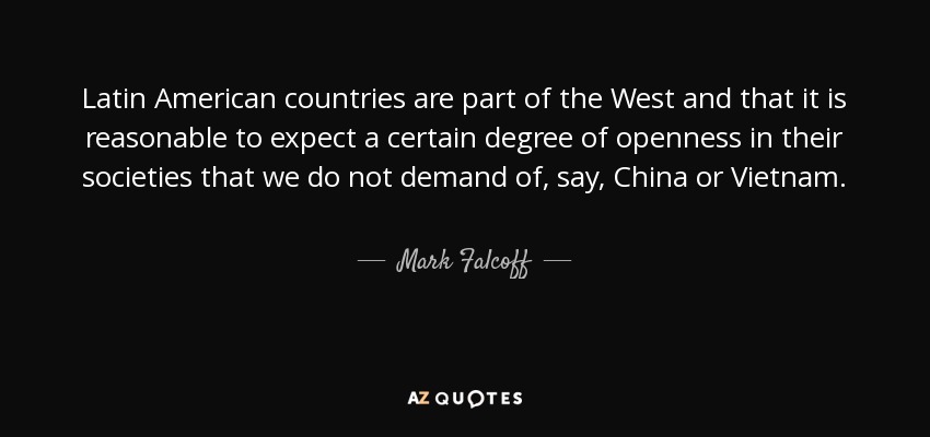 Latin American countries are part of the West and that it is reasonable to expect a certain degree of openness in their societies that we do not demand of, say, China or Vietnam. - Mark Falcoff