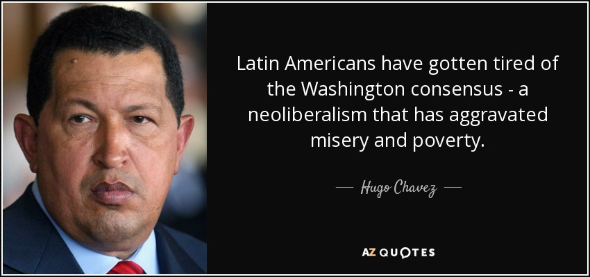 Latin Americans have gotten tired of the Washington consensus - a neoliberalism that has aggravated misery and poverty. - Hugo Chavez