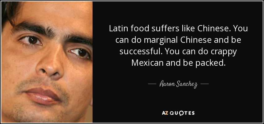 Latin food suffers like Chinese. You can do marginal Chinese and be successful. You can do crappy Mexican and be packed. - Aaron Sanchez
