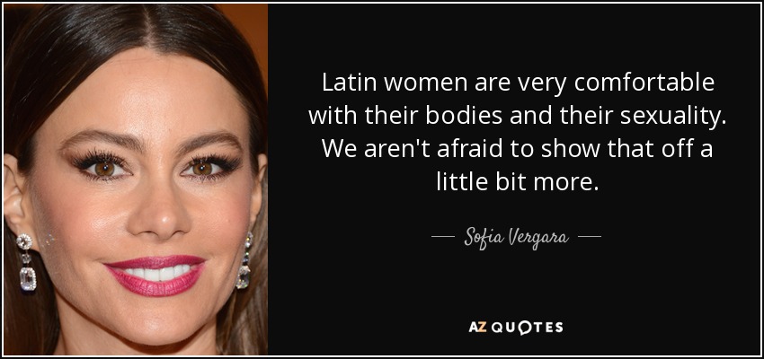 Latin women are very comfortable with their bodies and their sexuality. We aren't afraid to show that off a little bit more. - Sofia Vergara