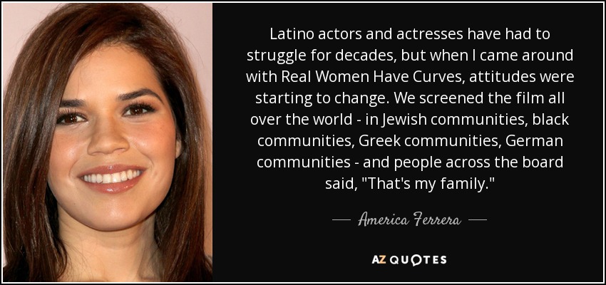 Latino actors and actresses have had to struggle for decades, but when I came around with Real Women Have Curves, attitudes were starting to change. We screened the film all over the world - in Jewish communities, black communities, Greek communities, German communities - and people across the board said, 