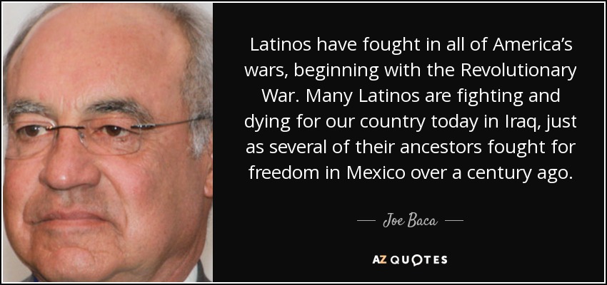 Latinos have fought in all of America’s wars, beginning with the Revolutionary War. Many Latinos are fighting and dying for our country today in Iraq, just as several of their ancestors fought for freedom in Mexico over a century ago. - Joe Baca