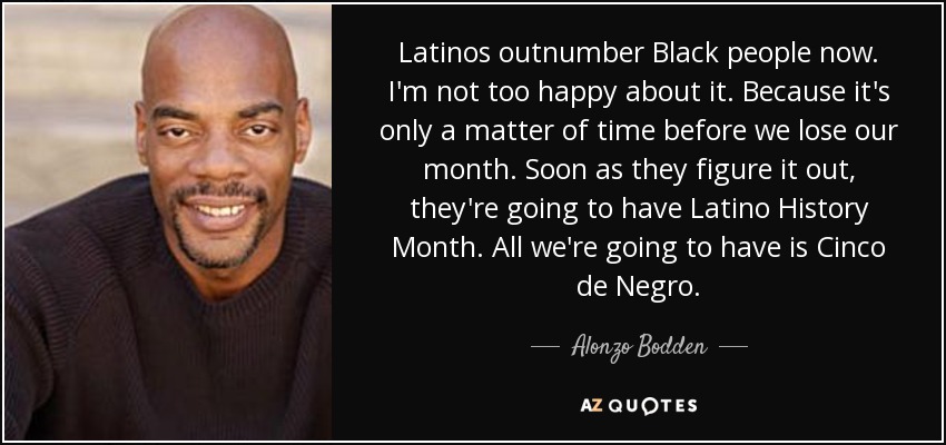 Latinos outnumber Black people now. I'm not too happy about it. Because it's only a matter of time before we lose our month. Soon as they figure it out, they're going to have Latino History Month. All we're going to have is Cinco de Negro. - Alonzo Bodden