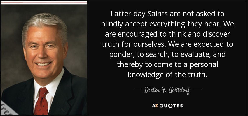 Latter-day Saints are not asked to blindly accept everything they hear. We are encouraged to think and discover truth for ourselves. We are expected to ponder, to search, to evaluate, and thereby to come to a personal knowledge of the truth. - Dieter F. Uchtdorf