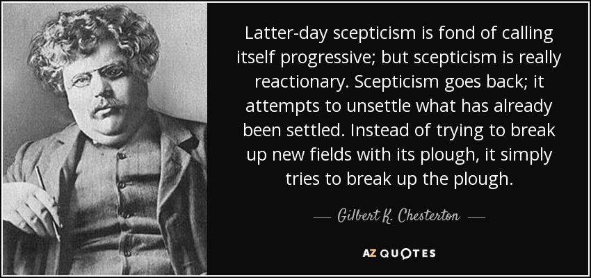 Latter-day scepticism is fond of calling itself progressive; but scepticism is really reactionary. Scepticism goes back; it attempts to unsettle what has already been settled. Instead of trying to break up new fields with its plough, it simply tries to break up the plough. - Gilbert K. Chesterton