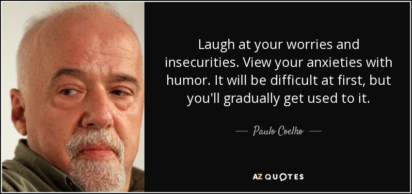 Laugh at your worries and insecurities. View your anxieties with humor. It will be difficult at first, but you'll gradually get used to it. - Paulo Coelho